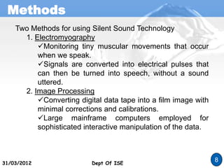 Methods
Dept Of ISE
31/03/2012 Dept Of ISE
8
Two Methods for using Silent Sound Technology
1. Electromyography
Monitoring tiny muscular movements that occur
when we speak.
Signals are converted into electrical pulses that
can then be turned into speech, without a sound
uttered.
2. Image Processing
Converting digital data tape into a film image with
minimal corrections and calibrations.
Large mainframe computers employed for
sophisticated interactive manipulation of the data.
 