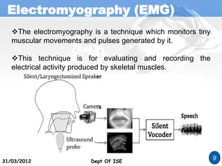 Electromyography (EMG)
Dept Of ISE
31/03/2012 Dept Of ISE
9
The electromyography is a technique which monitors tiny
muscular movements and pulses generated by it.
This technique is for evaluating and recording the
electrical activity produced by skeletal muscles.
 