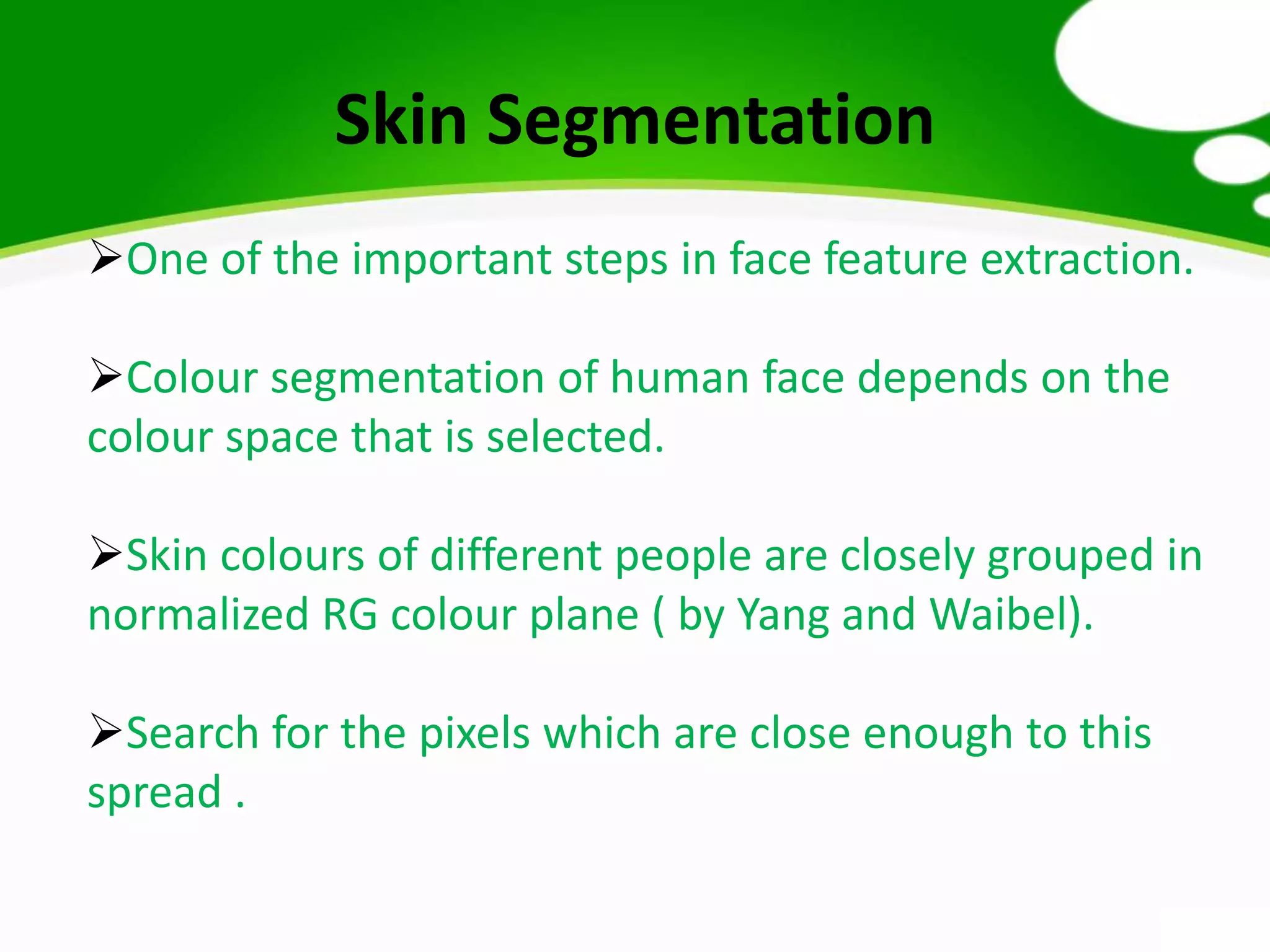 Skin Segmentation
One of the important steps in face feature extraction.
Colour segmentation of human face depends on the
colour space that is selected.
Skin colours of different people are closely grouped in
normalized RG colour plane ( by Yang and Waibel).
Search for the pixels which are close enough to this
spread .
 