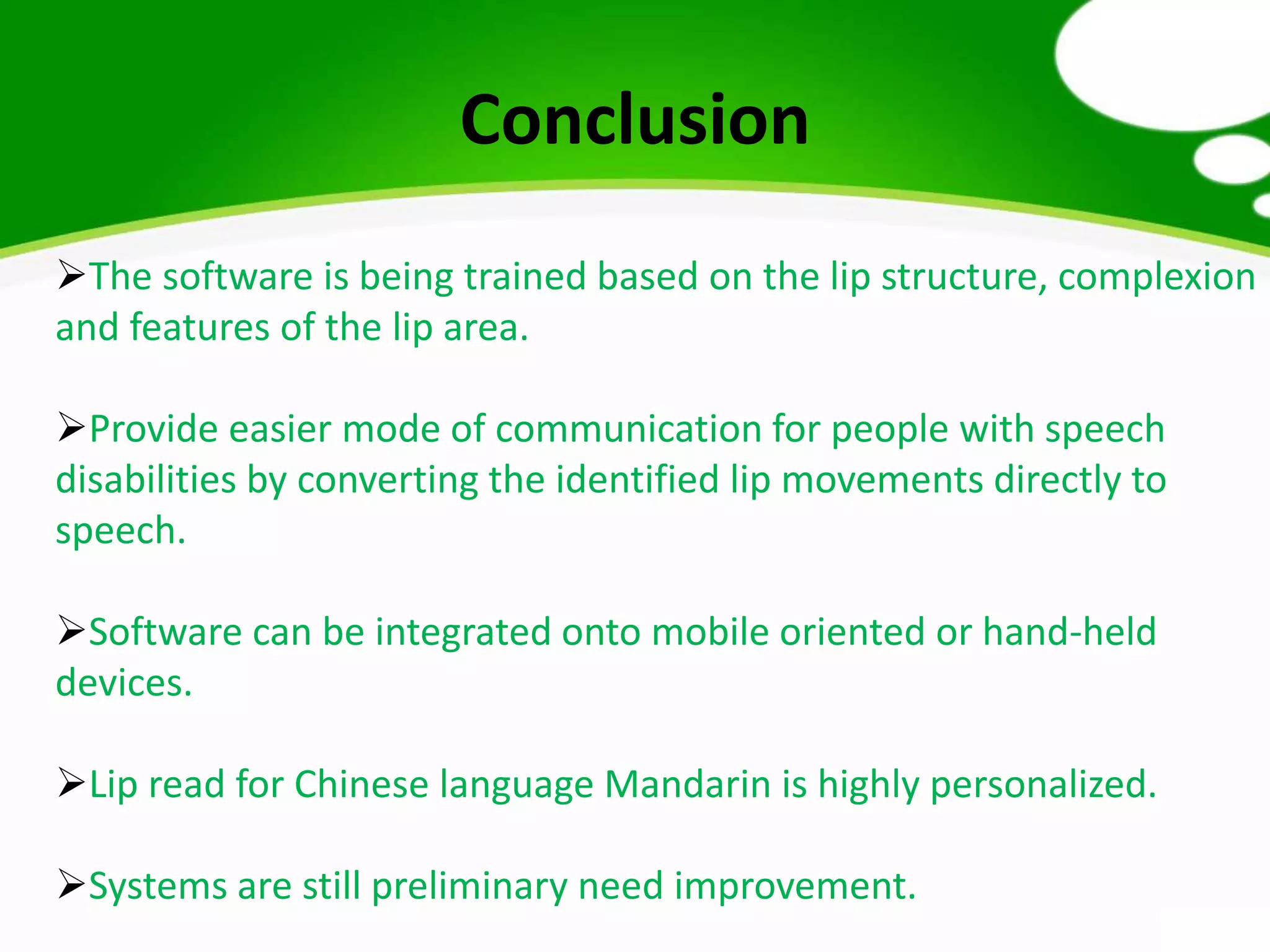 Conclusion
The software is being trained based on the lip structure, complexion
and features of the lip area.
Provide easier mode of communication for people with speech
disabilities by converting the identified lip movements directly to
speech.
Software can be integrated onto mobile oriented or hand-held
devices.
Lip read for Chinese language Mandarin is highly personalized.
Systems are still preliminary need improvement.
 