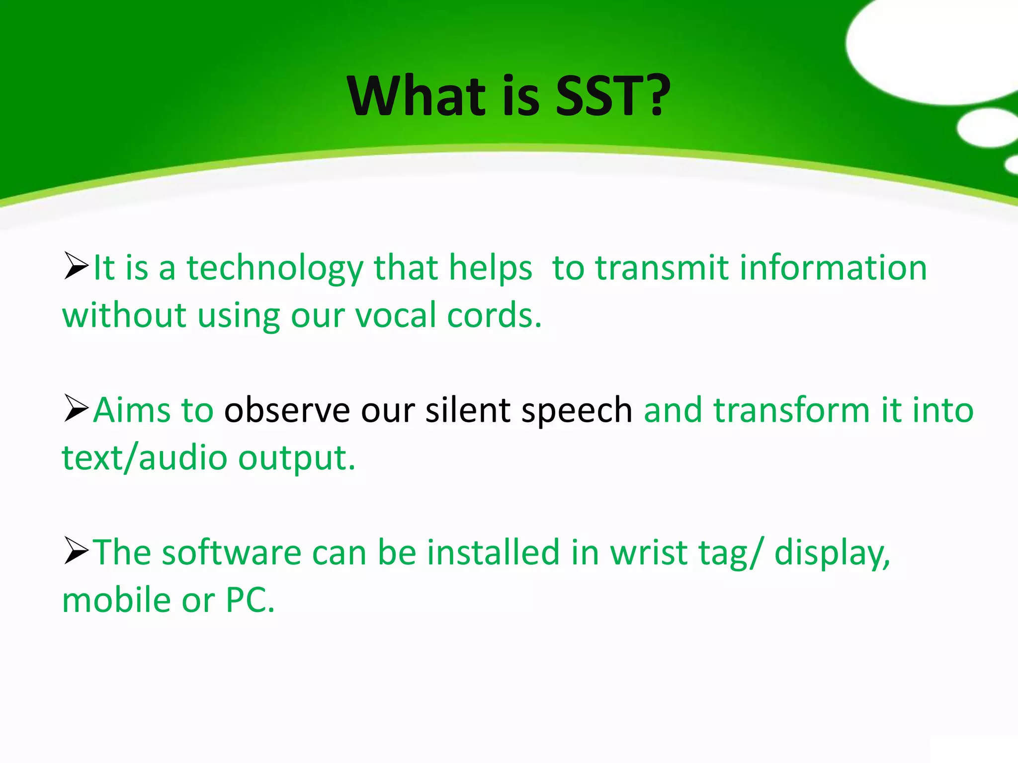 What is SST?
It is a technology that helps to transmit information
without using our vocal cords.
Aims to observe our silent speech and transform it into
text/audio output.
The software can be installed in wrist tag/ display,
mobile or PC.
 
