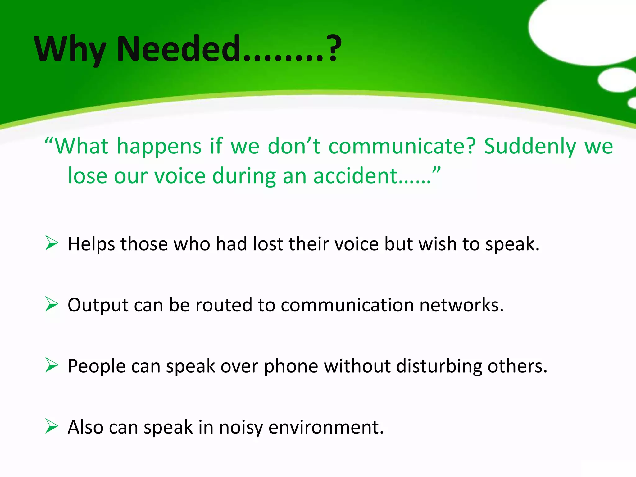 “What happens if we don’t communicate? Suddenly we
lose our voice during an accident……”
 Helps those who had lost their voice but wish to speak.
 Output can be routed to communication networks.
 People can speak over phone without disturbing others.
 Also can speak in noisy environment.
Why Needed........?
 