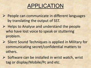 APPLICATION
 People can communicate in different languages
by translating the output of SST.
 Helps to Analyse and understand the people
who have lost voice to speak or stuttering
problem.
 Silent Sound Techniques is applied in Military for
communicating secret/confidential matters to
others.
 Software can be installed in wrist watch, wrist
tag or display/Mobile/Pc and etc.
 