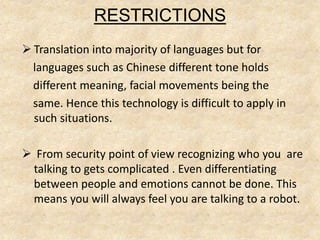 RESTRICTIONS
 Translation into majority of languages but for
languages such as Chinese different tone holds
different meaning, facial movements being the
same. Hence this technology is difficult to apply in
such situations.
 From security point of view recognizing who you are
talking to gets complicated . Even differentiating
between people and emotions cannot be done. This
means you will always feel you are talking to a robot.
 