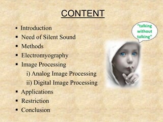 CONTENT
 Introduction
 Need of Silent Sound
 Methods
 Electromyography
 Image Processing
i) Analog Image Processing
ii) Digital Image Processing
 Applications
 Restriction
 Conclusion
“talking
without
talking”
 