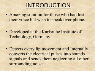 INTRODUCTION
• Amazing solution for those who had lost
their voice but wish to speak over phone.
• Developed at the Karlsruhe Institute of
Technology, Germany.
• Detects every lip movement and Internally
converts the electrical pulses into sounds
signals and sends them neglecting all other
surrounding noise.
 