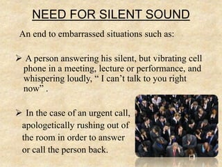 NEED FOR SILENT SOUND
An end to embarrassed situations such as:
 A person answering his silent, but vibrating cell
phone in a meeting, lecture or performance, and
whispering loudly, “ I can’t talk to you right
now” .
 In the case of an urgent call,
apologetically rushing out of
the room in order to answer
or call the person back.
 
