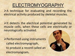 ELECTROMYOGRAPHY
A technique for evaluating and recording the
electrical activity produced by skeletal muscles.
It detects the electrical potential generated by
muscle cells, when these cells are electrically or
neurologically activated.
Performed using instruments
called electromyograph,
to produce a record called an
electromyogram.
 