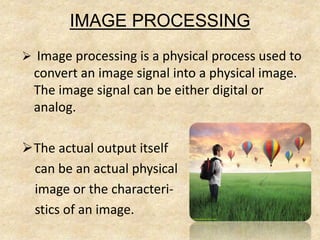 IMAGE PROCESSING
 Image processing is a physical process used to
convert an image signal into a physical image.
The image signal can be either digital or
analog.
The actual output itself
can be an actual physical
image or the characteri-
stics of an image.
 