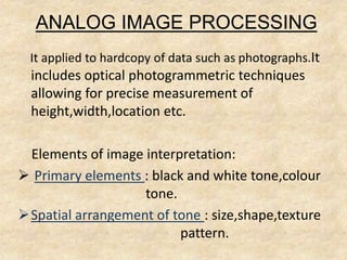 ANALOG IMAGE PROCESSING
It applied to hardcopy of data such as photographs.It
includes optical photogrammetric techniques
allowing for precise measurement of
height,width,location etc.
Elements of image interpretation:
 Primary elements : black and white tone,colour
tone.
Spatial arrangement of tone : size,shape,texture
pattern.
 