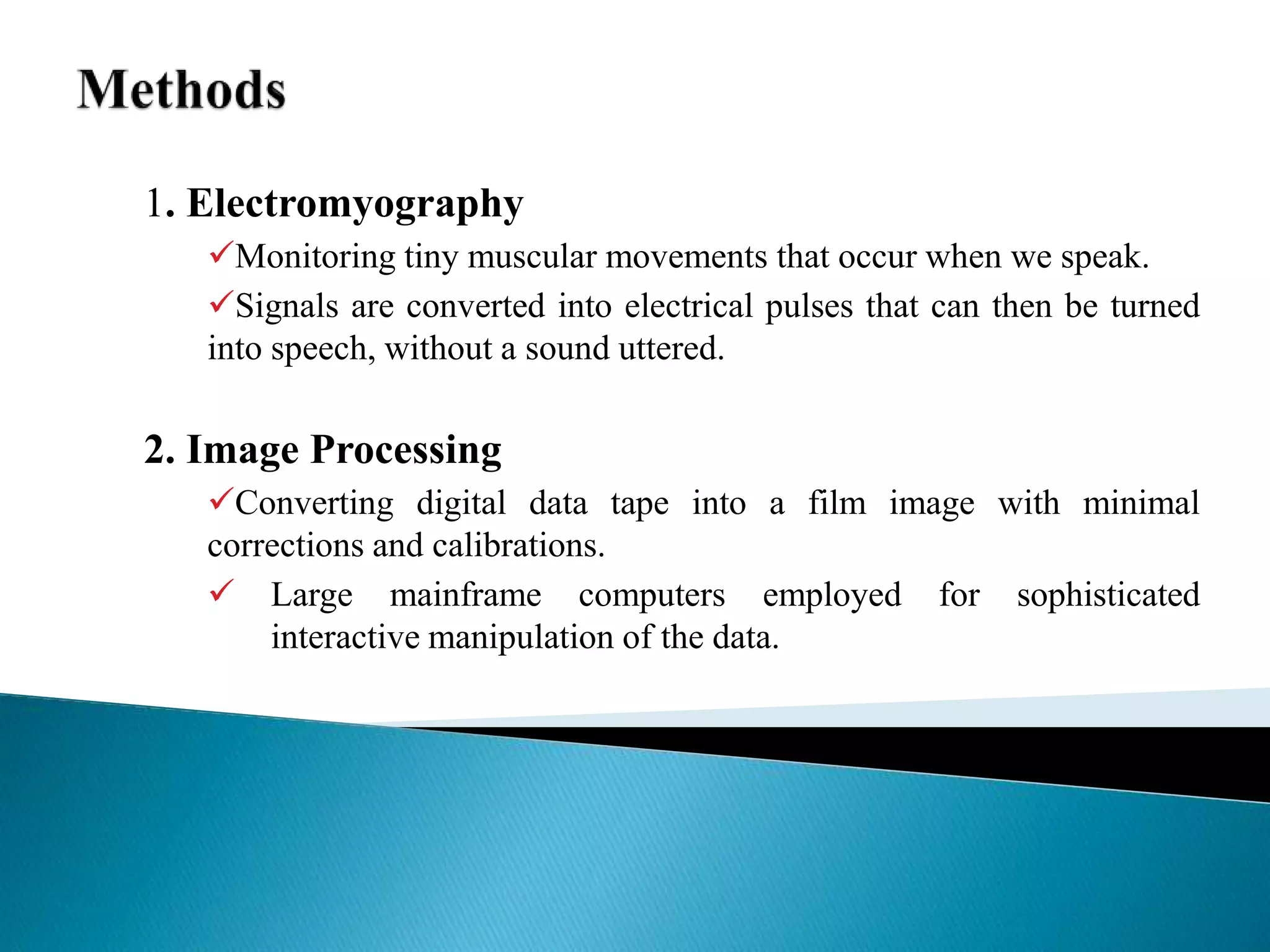 1. Electromyography
Monitoring tiny muscular movements that occur when we speak.
Signals are converted into electrical pulses that can then be turned
into speech, without a sound uttered.
2. Image Processing
Converting digital data tape into a film image with minimal
corrections and calibrations.
 Large mainframe computers employed for sophisticated
interactive manipulation of the data.
 