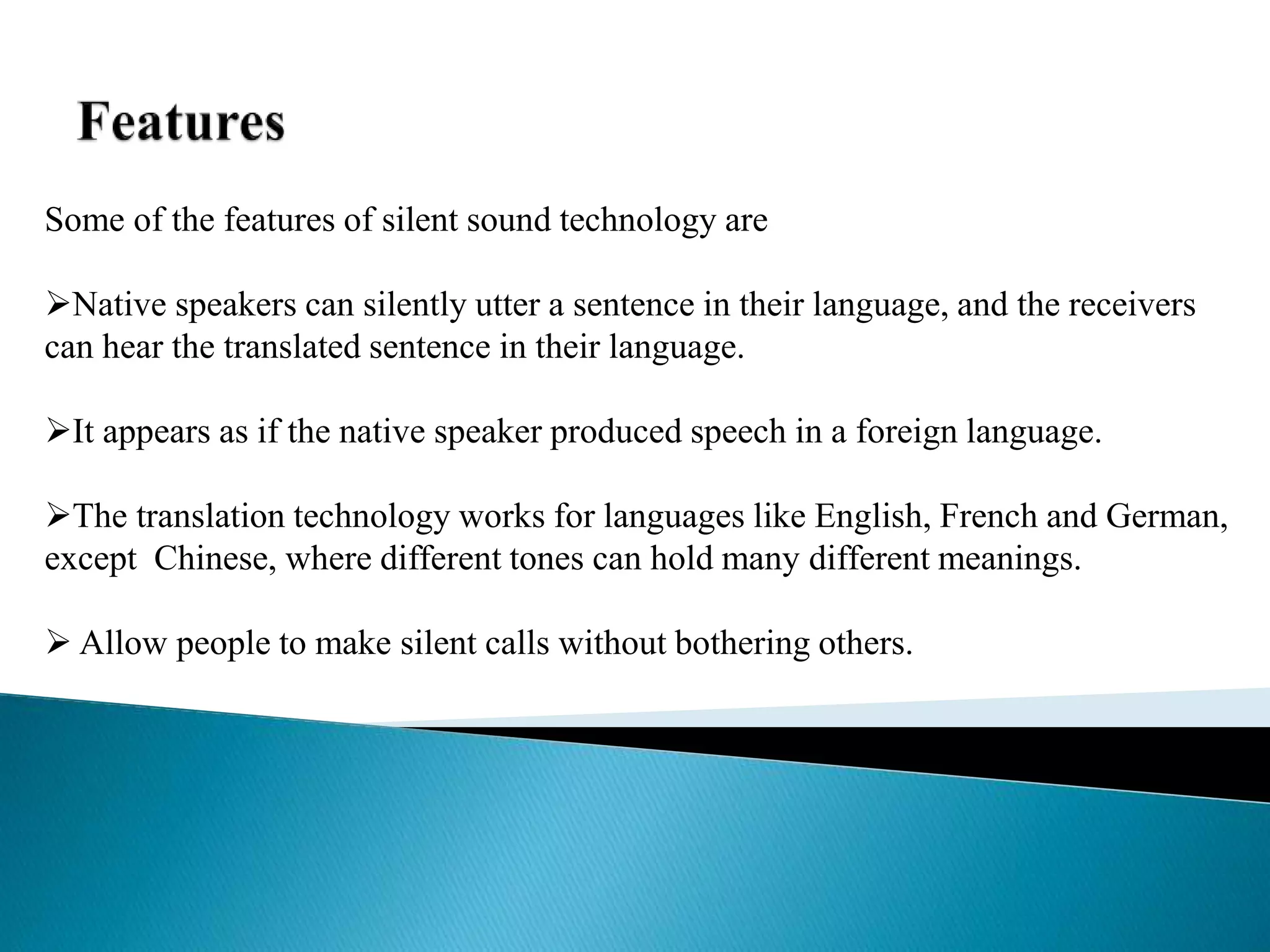 Some of the features of silent sound technology are
Native speakers can silently utter a sentence in their language, and the receivers
can hear the translated sentence in their language.
It appears as if the native speaker produced speech in a foreign language.
The translation technology works for languages like English, French and German,
except Chinese, where different tones can hold many different meanings.
 Allow people to make silent calls without bothering others.
 