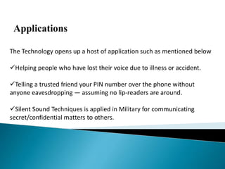 The Technology opens up a host of application such as mentioned below
Helping people who have lost their voice due to illness or accident.
Telling a trusted friend your PIN number over the phone without
anyone eavesdropping — assuming no lip-readers are around.
Silent Sound Techniques is applied in Military for communicating
secret/confidential matters to others.
 