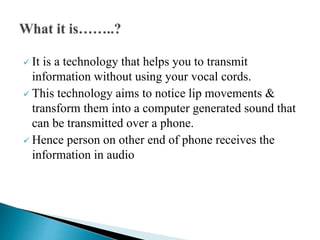  It is a technology that helps you to transmit
information without using your vocal cords.
 This technology aims to notice lip movements &
transform them into a computer generated sound that
can be transmitted over a phone.
 Hence person on other end of phone receives the
information in audio
 