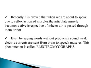  Recently it is proved that when we are about to speak
due to reflex action of muscles the articulate muscle
becomes active irrespective of wheter air is passed through
them or not
 Even by saying words without producing sound weak
electric currents are sent from brain to speech muscles. This
phenomenon is called ELECTROMYOGRAPHS
 