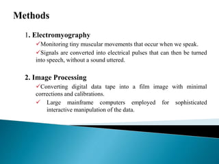 1. Electromyography
Monitoring tiny muscular movements that occur when we speak.
Signals are converted into electrical pulses that can then be turned
into speech, without a sound uttered.
2. Image Processing
Converting digital data tape into a film image with minimal
corrections and calibrations.
 Large mainframe computers employed for sophisticated
interactive manipulation of the data.
 