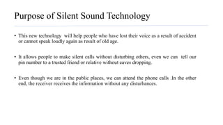 Purpose of Silent Sound Technology
• This new technology will help people who have lost their voice as a result of accident
or cannot speak loudly again as result of old age.
• It allows people to make silent calls without disturbing others, even we can tell our
pin number to a trusted friend or relative without eaves dropping.
• Even though we are in the public places, we can attend the phone calls .In the other
end, the receiver receives the information without any disturbances.
 