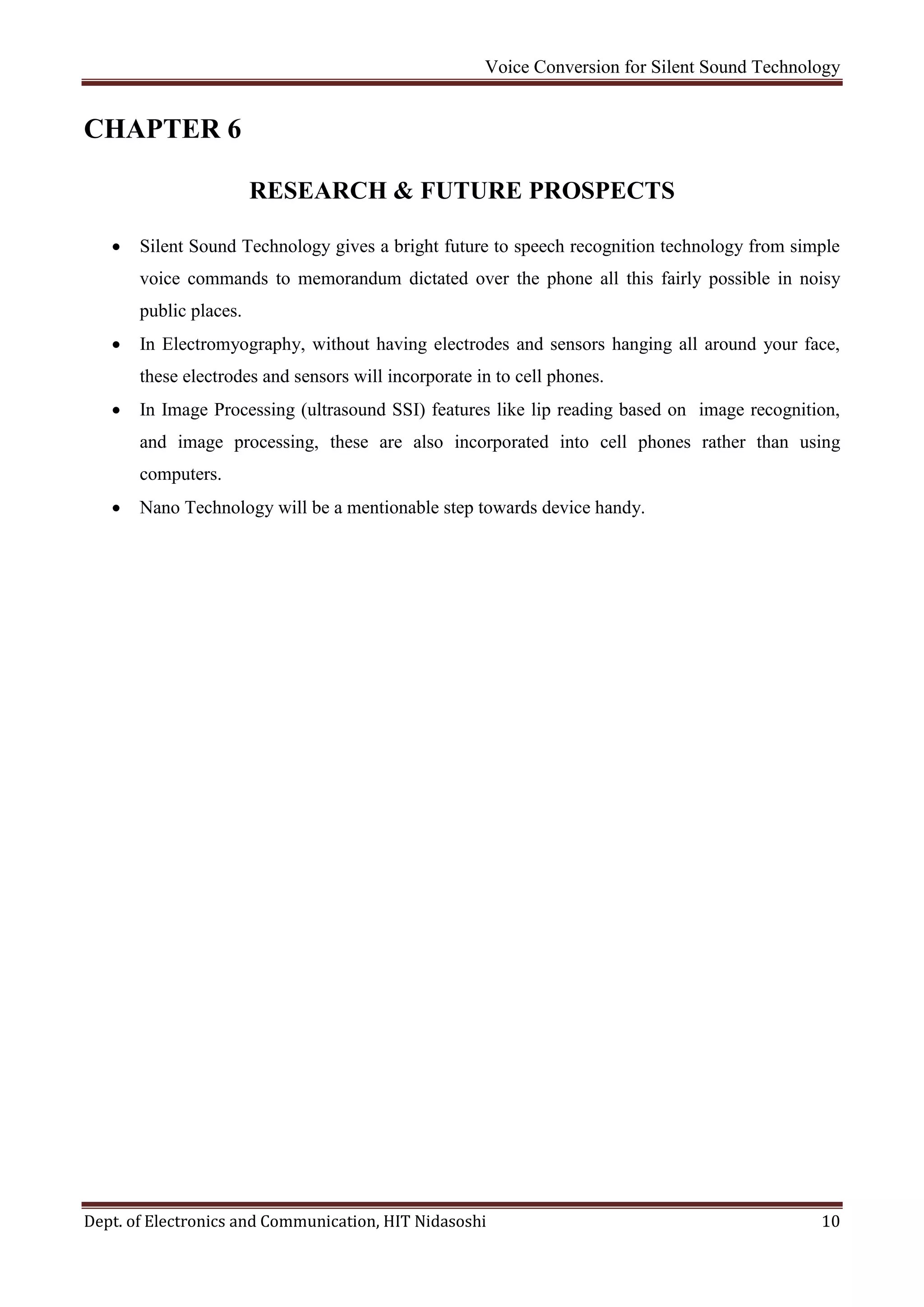Voice Conversion for Silent Sound Technology
Dept. of Electronics and Communication, HIT Nidasoshi 10
CHAPTER 6
RESEARCH & FUTURE PROSPECTS
 Silent Sound Technology gives a bright future to speech recognition technology from simple
voice commands to memorandum dictated over the phone all this fairly possible in noisy
public places.
 In Electromyography, without having electrodes and sensors hanging all around your face,
these electrodes and sensors will incorporate in to cell phones.
 In Image Processing (ultrasound SSI) features like lip reading based on image recognition,
and image processing, these are also incorporated into cell phones rather than using
computers.
 Nano Technology will be a mentionable step towards device handy.
 