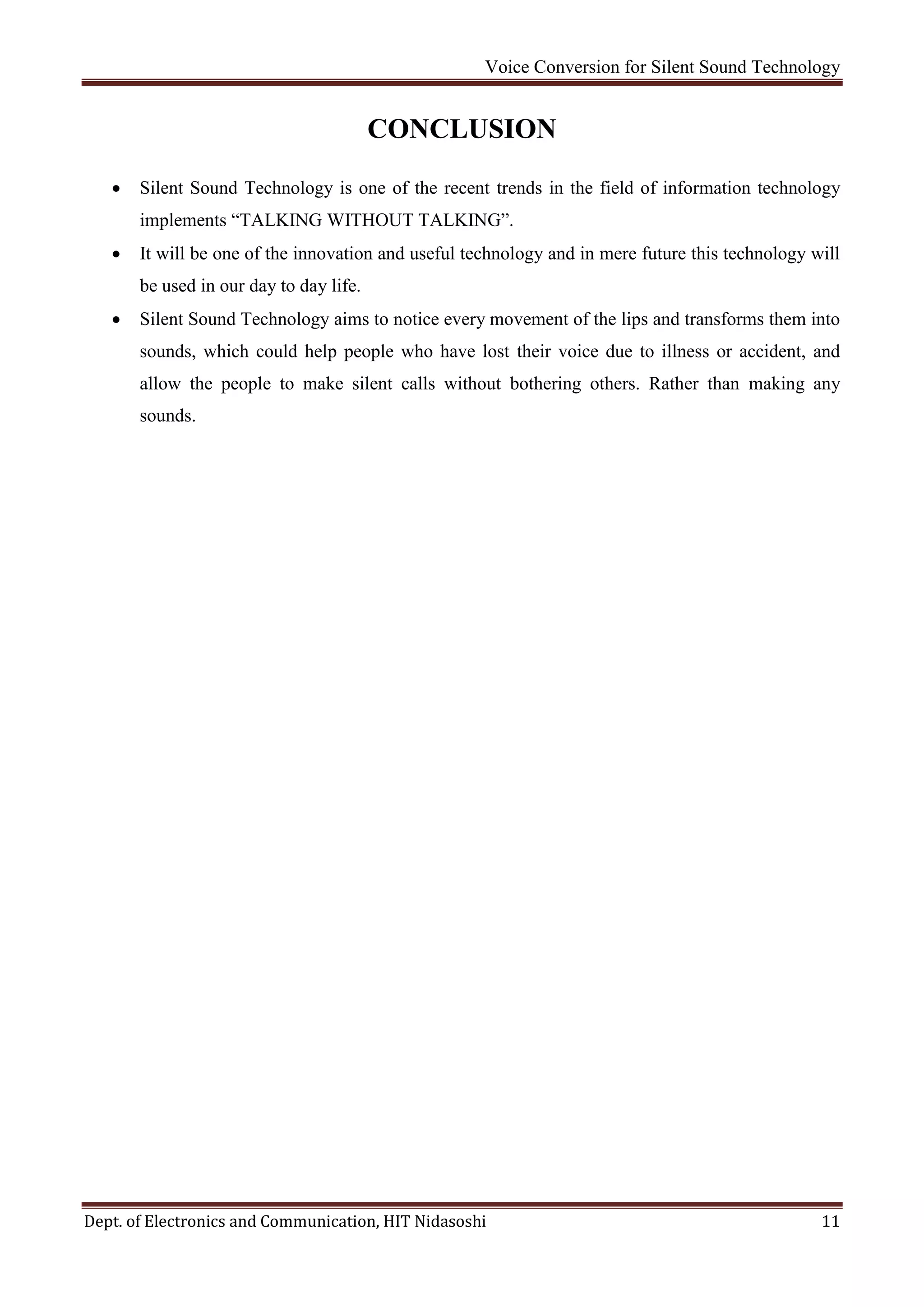 Voice Conversion for Silent Sound Technology
Dept. of Electronics and Communication, HIT Nidasoshi 11
CONCLUSION
 Silent Sound Technology is one of the recent trends in the field of information technology
implements “TALKING WITHOUT TALKING”.
 It will be one of the innovation and useful technology and in mere future this technology will
be used in our day to day life.
 Silent Sound Technology aims to notice every movement of the lips and transforms them into
sounds, which could help people who have lost their voice due to illness or accident, and
allow the people to make silent calls without bothering others. Rather than making any
sounds.
 