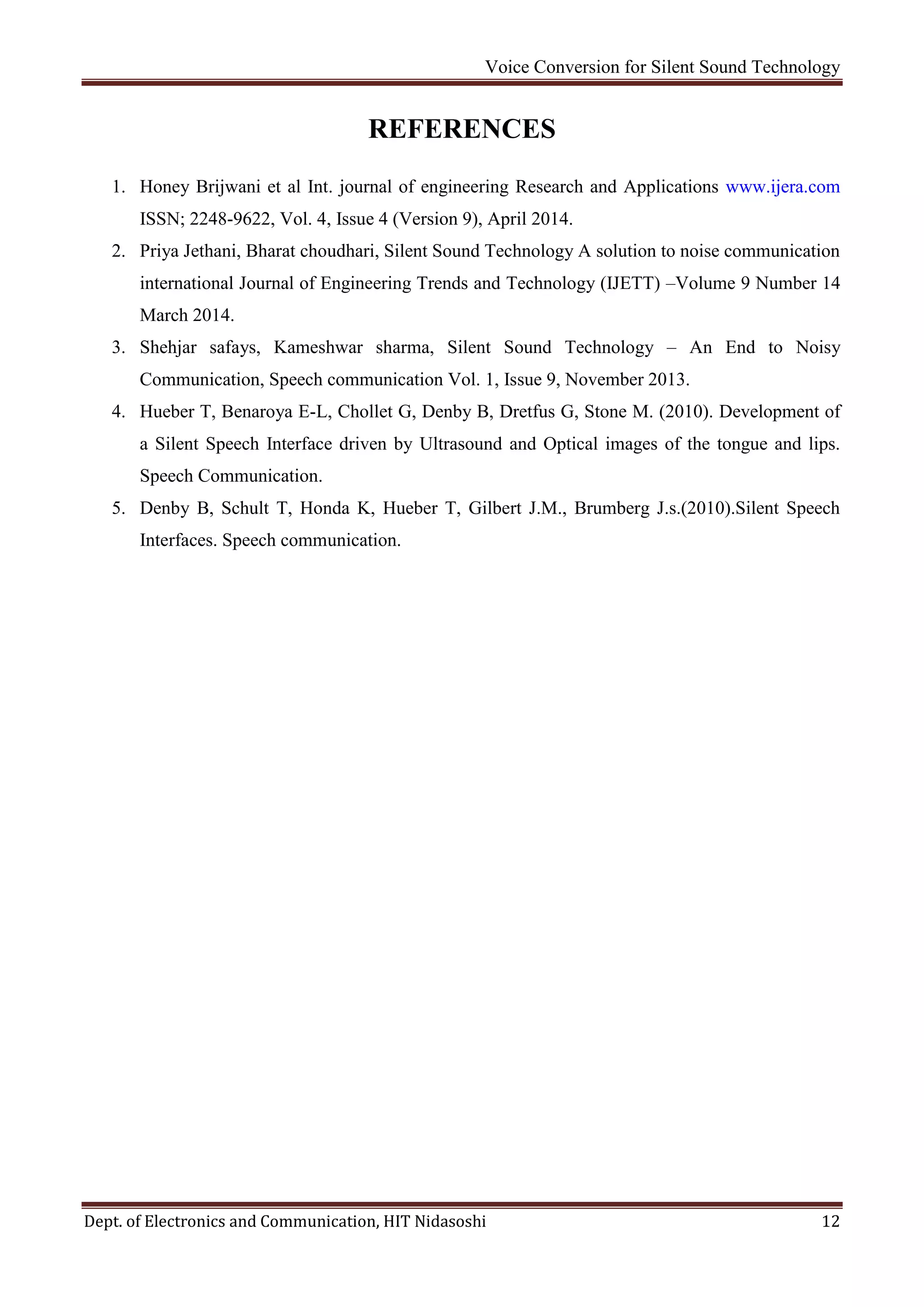 Voice Conversion for Silent Sound Technology
Dept. of Electronics and Communication, HIT Nidasoshi 12
REFERENCES
1. Honey Brijwani et al Int. journal of engineering Research and Applications www.ijera.com
ISSN; 2248-9622, Vol. 4, Issue 4 (Version 9), April 2014.
2. Priya Jethani, Bharat choudhari, Silent Sound Technology A solution to noise communication
international Journal of Engineering Trends and Technology (IJETT) –Volume 9 Number 14
March 2014.
3. Shehjar safays, Kameshwar sharma, Silent Sound Technology – An End to Noisy
Communication, Speech communication Vol. 1, Issue 9, November 2013.
4. Hueber T, Benaroya E-L, Chollet G, Denby B, Dretfus G, Stone M. (2010). Development of
a Silent Speech Interface driven by Ultrasound and Optical images of the tongue and lips.
Speech Communication.
5. Denby B, Schult T, Honda K, Hueber T, Gilbert J.M., Brumberg J.s.(2010).Silent Speech
Interfaces. Speech communication.
 