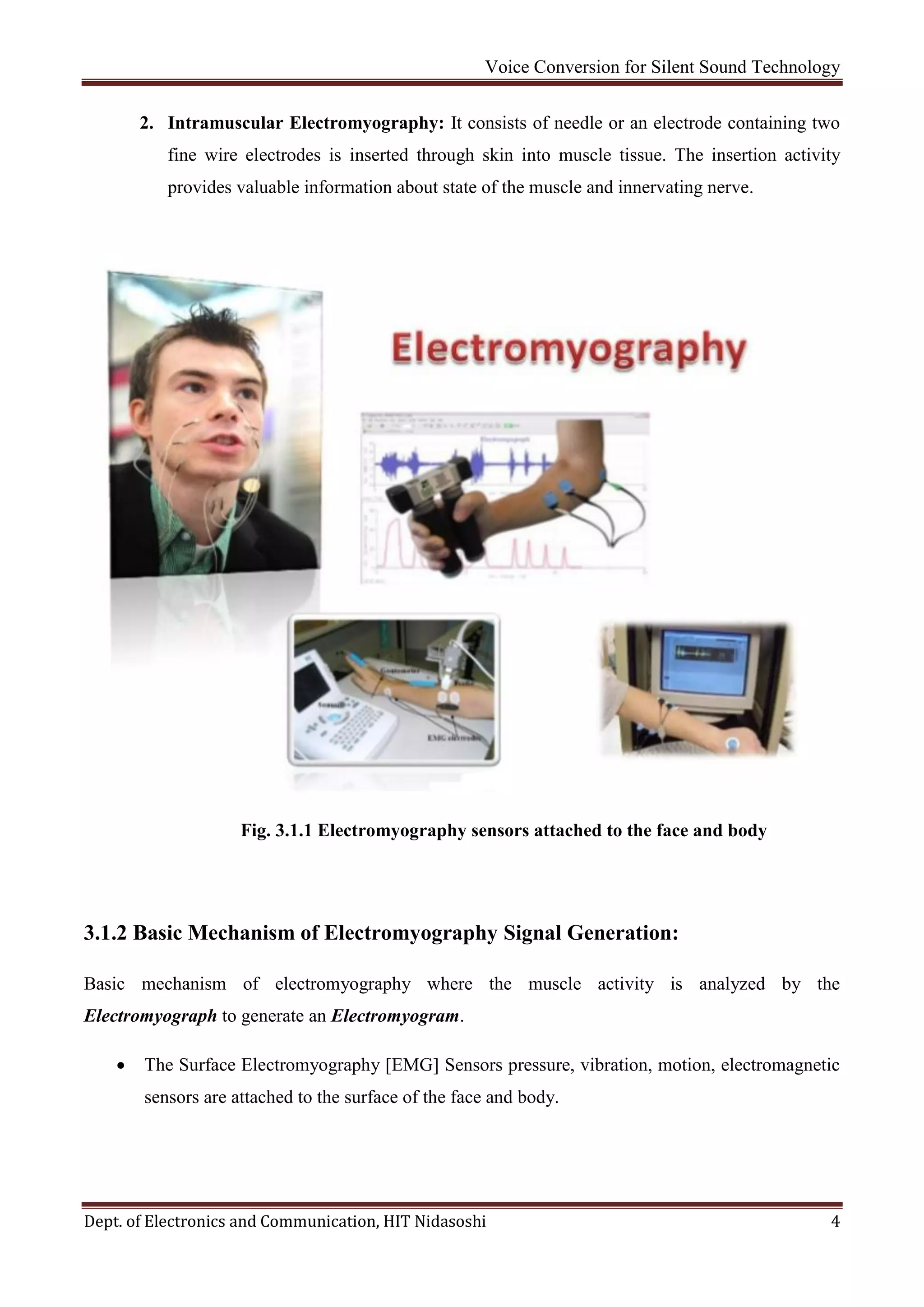Voice Conversion for Silent Sound Technology
Dept. of Electronics and Communication, HIT Nidasoshi 4
2. Intramuscular Electromyography: It consists of needle or an electrode containing two
fine wire electrodes is inserted through skin into muscle tissue. The insertion activity
provides valuable information about state of the muscle and innervating nerve.
Fig. 3.1.1 Electromyography sensors attached to the face and body
3.1.2 Basic Mechanism of Electromyography Signal Generation:
Basic mechanism of electromyography where the muscle activity is analyzed by the
Electromyograph to generate an Electromyogram.
 The Surface Electromyography [EMG] Sensors pressure, vibration, motion, electromagnetic
sensors are attached to the surface of the face and body.
 