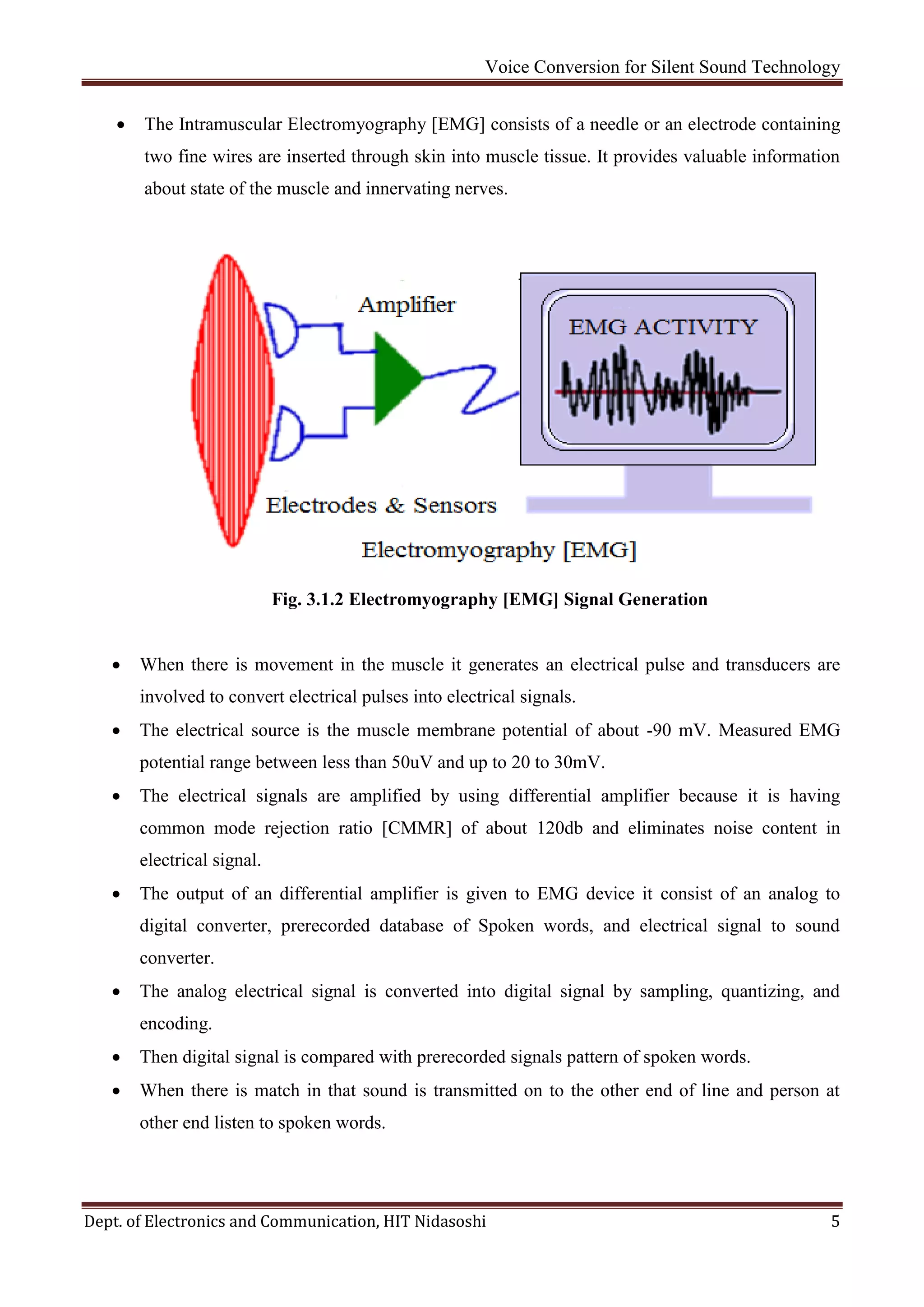 Voice Conversion for Silent Sound Technology
Dept. of Electronics and Communication, HIT Nidasoshi 5
 The Intramuscular Electromyography [EMG] consists of a needle or an electrode containing
two fine wires are inserted through skin into muscle tissue. It provides valuable information
about state of the muscle and innervating nerves.
Fig. 3.1.2 Electromyography [EMG] Signal Generation
 When there is movement in the muscle it generates an electrical pulse and transducers are
involved to convert electrical pulses into electrical signals.
 The electrical source is the muscle membrane potential of about -90 mV. Measured EMG
potential range between less than 50uV and up to 20 to 30mV.
 The electrical signals are amplified by using differential amplifier because it is having
common mode rejection ratio [CMMR] of about 120db and eliminates noise content in
electrical signal.
 The output of an differential amplifier is given to EMG device it consist of an analog to
digital converter, prerecorded database of Spoken words, and electrical signal to sound
converter.
 The analog electrical signal is converted into digital signal by sampling, quantizing, and
encoding.
 Then digital signal is compared with prerecorded signals pattern of spoken words.
 When there is match in that sound is transmitted on to the other end of line and person at
other end listen to spoken words.
 