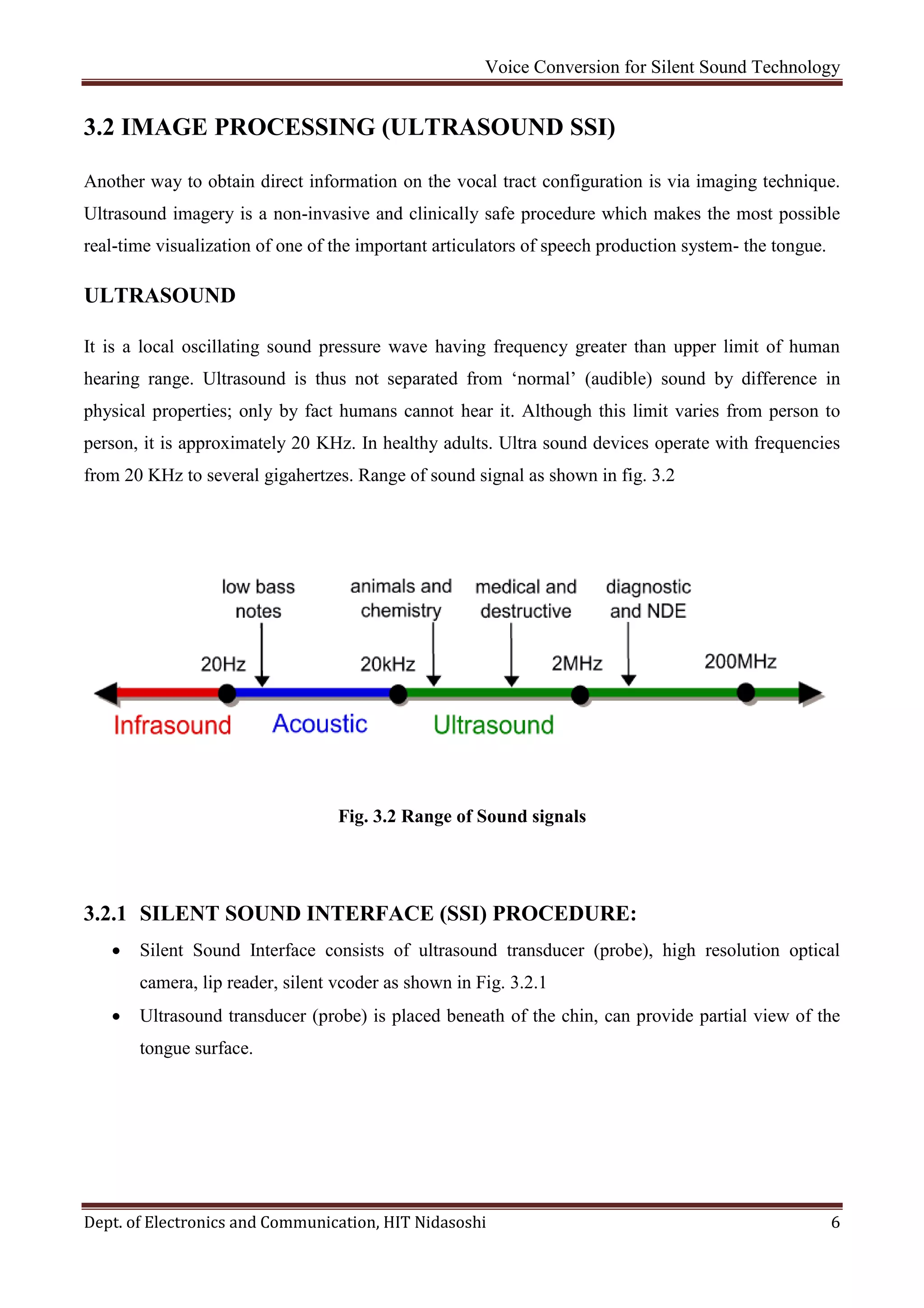Voice Conversion for Silent Sound Technology
Dept. of Electronics and Communication, HIT Nidasoshi 6
3.2 IMAGE PROCESSING (ULTRASOUND SSI)
Another way to obtain direct information on the vocal tract configuration is via imaging technique.
Ultrasound imagery is a non-invasive and clinically safe procedure which makes the most possible
real-time visualization of one of the important articulators of speech production system- the tongue.
ULTRASOUND
It is a local oscillating sound pressure wave having frequency greater than upper limit of human
hearing range. Ultrasound is thus not separated from ‘normal’ (audible) sound by difference in
physical properties; only by fact humans cannot hear it. Although this limit varies from person to
person, it is approximately 20 KHz. In healthy adults. Ultra sound devices operate with frequencies
from 20 KHz to several gigahertzes. Range of sound signal as shown in fig. 3.2
Fig. 3.2 Range of Sound signals
3.2.1 SILENT SOUND INTERFACE (SSI) PROCEDURE:
 Silent Sound Interface consists of ultrasound transducer (probe), high resolution optical
camera, lip reader, silent vcoder as shown in Fig. 3.2.1
 Ultrasound transducer (probe) is placed beneath of the chin, can provide partial view of the
tongue surface.
 