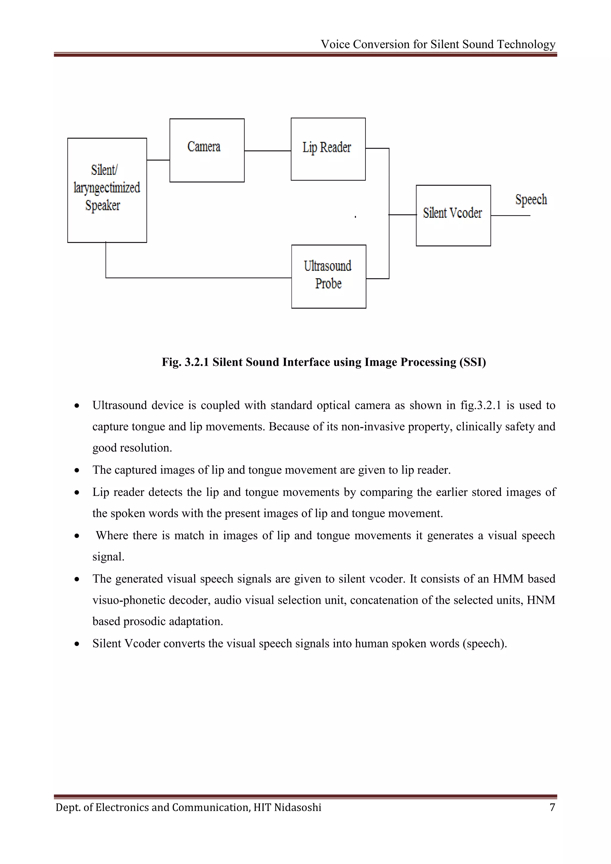 Voice Conversion for Silent Sound Technology
Dept. of Electronics and Communication, HIT Nidasoshi 7
Fig. 3.2.1 Silent Sound Interface using Image Processing (SSI)
 Ultrasound device is coupled with standard optical camera as shown in fig.3.2.1 is used to
capture tongue and lip movements. Because of its non-invasive property, clinically safety and
good resolution.
 The captured images of lip and tongue movement are given to lip reader.
 Lip reader detects the lip and tongue movements by comparing the earlier stored images of
the spoken words with the present images of lip and tongue movement.
 Where there is match in images of lip and tongue movements it generates a visual speech
signal.
 The generated visual speech signals are given to silent vcoder. It consists of an HMM based
visuo-phonetic decoder, audio visual selection unit, concatenation of the selected units, HNM
based prosodic adaptation.
 Silent Vcoder converts the visual speech signals into human spoken words (speech).
 