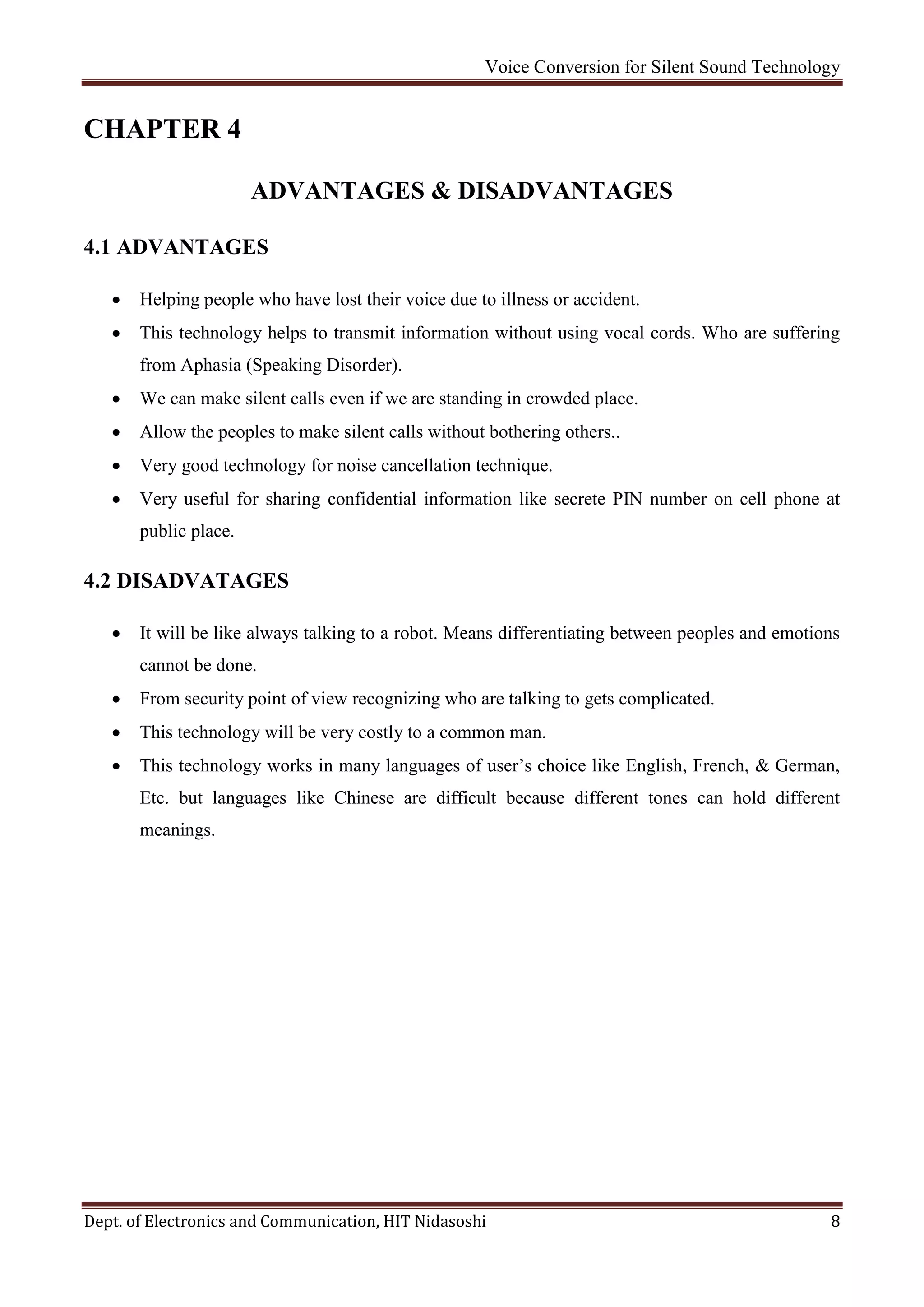 Voice Conversion for Silent Sound Technology
Dept. of Electronics and Communication, HIT Nidasoshi 8
CHAPTER 4
ADVANTAGES & DISADVANTAGES
4.1 ADVANTAGES
 Helping people who have lost their voice due to illness or accident.
 This technology helps to transmit information without using vocal cords. Who are suffering
from Aphasia (Speaking Disorder).
 We can make silent calls even if we are standing in crowded place.
 Allow the peoples to make silent calls without bothering others..
 Very good technology for noise cancellation technique.
 Very useful for sharing confidential information like secrete PIN number on cell phone at
public place.
4.2 DISADVATAGES
 It will be like always talking to a robot. Means differentiating between peoples and emotions
cannot be done.
 From security point of view recognizing who are talking to gets complicated.
 This technology will be very costly to a common man.
 This technology works in many languages of user’s choice like English, French, & German,
Etc. but languages like Chinese are difficult because different tones can hold different
meanings.
 