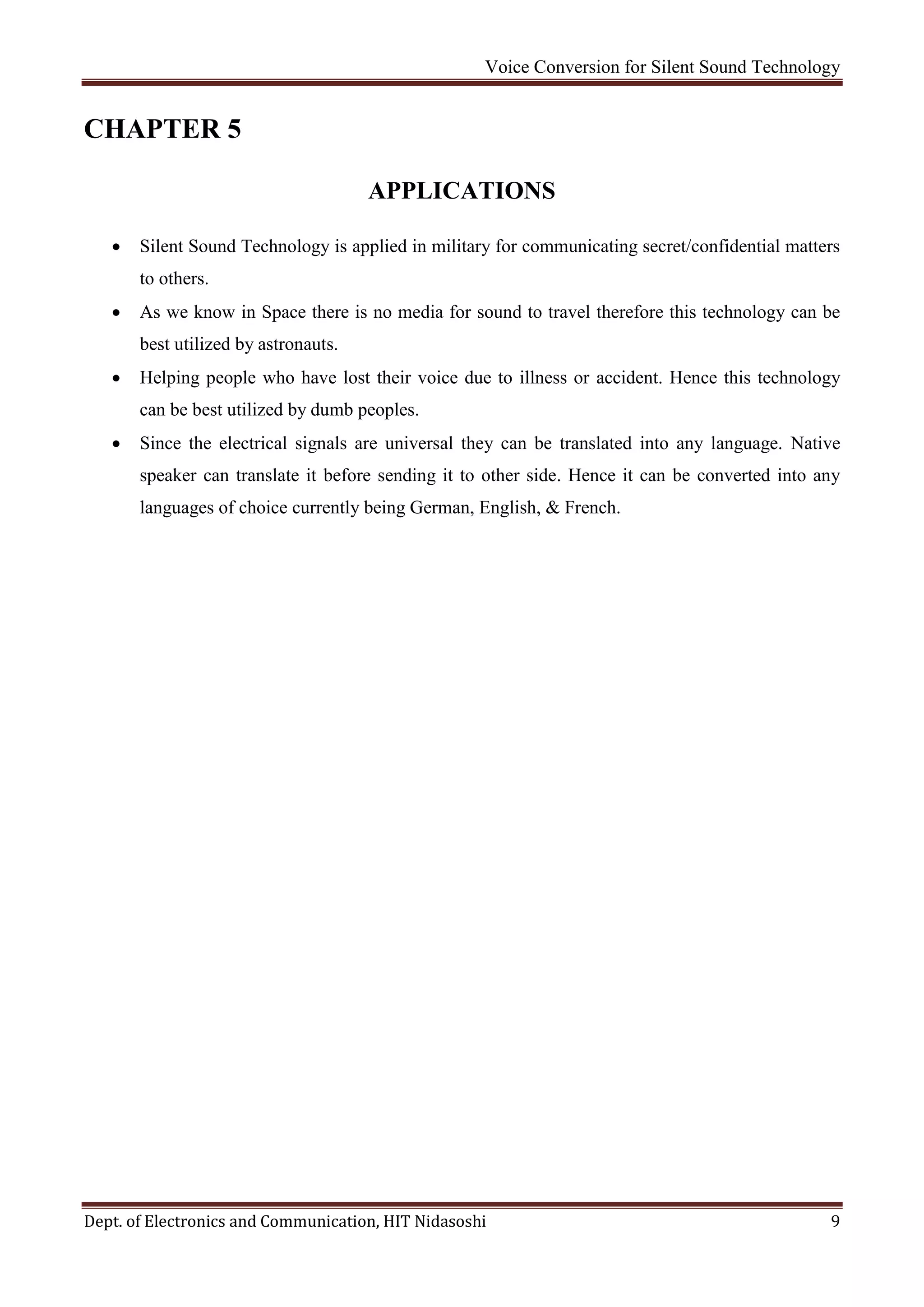 Voice Conversion for Silent Sound Technology
Dept. of Electronics and Communication, HIT Nidasoshi 9
CHAPTER 5
APPLICATIONS
 Silent Sound Technology is applied in military for communicating secret/confidential matters
to others.
 As we know in Space there is no media for sound to travel therefore this technology can be
best utilized by astronauts.
 Helping people who have lost their voice due to illness or accident. Hence this technology
can be best utilized by dumb peoples.
 Since the electrical signals are universal they can be translated into any language. Native
speaker can translate it before sending it to other side. Hence it can be converted into any
languages of choice currently being German, English, & French.
 