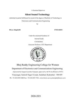A Seminar Report on
Silent Sound Technology
submitted in partial fulfilment for award of the degree of Bachelor of Technology in
Electronics and Communication Engineering
by
Divya Alugubelli 17321A0432
Under the esteemed Guidance of
Internal Guide
G Srilakshmi
Associate Professor, ECE Department
Bhoj Reddy Engineering College for Women
Department of Electronics and Communications Engineering
(Sponsored by Sangam Laxmibai Vidyapeet, approved by AICTE & affiliated to JNTU)
Vinaynagar, Santosh Nagar X roads, Saidabad, Hyderabad – 500 059
Ph: +91-40-2459 2400 Fax: +91-40-2453 7281, www.brecw.ac.in, principal@brecw.ac.in
2020-2021
 