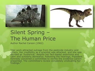 Silent Spring –
The Human Price
Author Rachel Carson (1962)
“Her work attracted outrage from the pesticide industry and
others. Her credibility as a scientist was attacked, and she was
derided as ‘hysterical,’ despite her fact-based assertions and
calm and scholarly demeanor. Following the hearings, President
Kennedy convened a committee to review the evidence Carson
presented. The committee's review completely vindicating her
findings.”
 