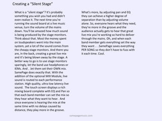 Creating a “Silent Stage” What is a “silent stage”? It’s probably something you wish you had and didn’t even realize it. The next time you’re running the sound board at a live music venue, turn the volume of the mains down. You’ll be amazed how much sound is being produced by the stage monitors.  Think about that. Most the money spent on loudspeakers went into the main system, yet a lot of the sound comes from the cheapy stage monitors. And there you are, in the back, creating a great live mix and it’s being blown away by the stage. A better way to go is to use stage monitors sparingly, let the band use headphones or IEMs. And . .let them set their OWN mix. SamePage does exactly that. With the addition of the optional MIX Module, live sound is routed to each performance station. High quality, ultra-low latency live sound.  The touch screen displays a rich mixing board complete with EQ and Pan so that each band member can set the mix so they hear what they want to hear.  And since everyone is hearing the mix at the same time with no delays caused by distance, they play more in the groove. What’s more, by adjusting pan and EQ they can achieve a higher degree of separation than by adjusting volume alone. So, everyone hears what they need, they’re more in the groove and the audience actually gets to hear that great live mix you’re working so hard to deliver through the mains. Oh, and when each band member gets everything set the way they want . . .SamePage saves everything PER SONG so they don’t have to fuss with it each time. Cool. samepagemusic.com 