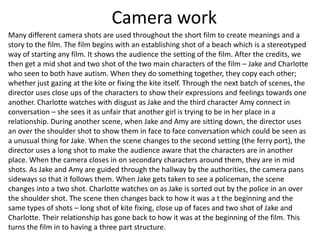 Camera work
Many different camera shots are used throughout the short film to create meanings and a
story to the film. The film begins with an establishing shot of a beach which is a stereotyped
way of starting any film. It shows the audience the setting of the film. After the credits, we
then get a mid shot and two shot of the two main characters of the film – Jake and Charlotte
who seen to both have autism. When they do something together, they copy each other;
whether just gazing at the kite or fixing the kite itself. Through the next batch of scenes, the
director uses close ups of the characters to show their expressions and feelings towards one
another. Charlotte watches with disgust as Jake and the third character Amy connect in
conversation – she sees it as unfair that another girl is trying to be in her place in a
relationship. During another scene, when Jake and Amy are sitting down, the director uses
an over the shoulder shot to show them in face to face conversation which could be seen as
a unusual thing for Jake. When the scene changes to the second setting (the ferry port), the
director uses a long shot to make the audience aware that the characters are in another
place. When the camera closes in on secondary characters around them, they are in mid
shots. As Jake and Amy are guided through the hallway by the authorities, the camera pans
sideways so that it follows them. When Jake gets taken to see a policeman, the scene
changes into a two shot. Charlotte watches on as Jake is sorted out by the police in an over
the shoulder shot. The scene then changes back to how it was a t the beginning and the
same types of shots – long shot of kite fixing, close up of faces and two shot of Jake and
Charlotte. Their relationship has gone back to how it was at the beginning of the film. This
turns the film in to having a three part structure.
 