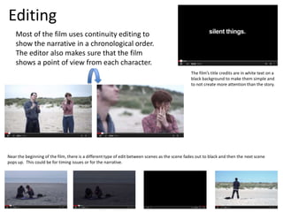Editing
Most of the film uses continuity editing to
show the narrative in a chronological order.
The editor also makes sure that the film
shows a point of view from each character.
The film’s title credits are in white text on a
black background to make them simple and
to not create more attention than the story.
Near the beginning of the film, there is a different type of edit between scenes as the scene fades out to black and then the next scene
pops up. This could be for timing issues or for the narrative.
 