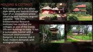 HOUSING & COTTAGES
• The cottages are in the ethnic
style taking you back to a village
type of an atmosphere where
simplicity and harmony reigned
supreme. TERI (Tata
Environmental Research
Institute) has certified the
cottages as one of the Energy
Efficient Buildings in India. It has
a sustainable habitat with a
minimum environmental
footprint, in a manner that it
fuses modern demands with
ecological balance.
 