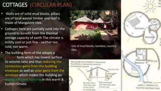 COTTAGES (CIRCULAR PLAN)
• Walls are of solid mud blocks, pillars
are of local waster timber and roof is
made of Mangalore tiles.
• Cottages here are partially sunk into the
ground to benefit from the thermal
storage capacity of earth The climate is
mildly cool or just fine - neither too
cold, nor warm.
• The building form of the adopts a
circular form which has lowest surface
to volume ratio and thus reducing the
conduction gains from the building
envelope as well as solar gains from the
windows which makes the building an
energy efficient building in this warm &
humid climate.
Use of mud blocks, bamboo, country
tiles,
 