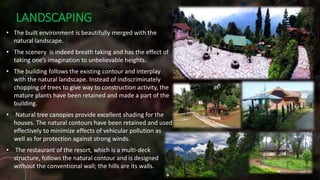 LANDSCAPING
• The built environment is beautifully merged with the
natural landscape.
• The scenery is indeed breath taking and has the effect of
taking one’s imagination to unbelievable heights.
• The building follows the existing contour and interplay
with the natural landscape. Instead of indiscriminately
chopping of trees to give way to construction activity, the
mature plants have been retained and made a part of the
building.
• Natural tree canopies provide excellent shading for the
houses. The natural contours have been retained and used
effectively to minimize effects of vehicular pollution as
well as for protection against strong winds.
• The restaurant of the resort, which is a multi-deck
structure, follows the natural contour and is designed
without the conventional wall; the hills are its walls.
 
