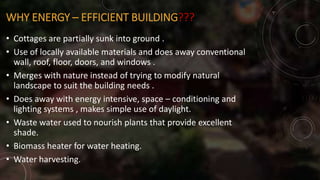 WHY ENERGY – EFFICIENT BUILDING???
• Cottages are partially sunk into ground .
• Use of locally available materials and does away conventional
wall, roof, floor, doors, and windows .
• Merges with nature instead of trying to modify natural
landscape to suit the building needs .
• Does away with energy intensive, space – conditioning and
lighting systems , makes simple use of daylight.
• Waste water used to nourish plants that provide excellent
shade.
• Biomass heater for water heating.
• Water harvesting.
 