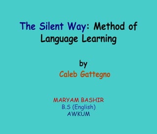 The Silent Way: Method of
    Language Learning

              by
        Caleb Gattegno


       MARYAM BASHIR
         B.S (English)
           AWKUM
 