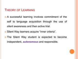 THEORY OF LEARNING
 A successful learning involves commitment of the
self to language acquisition through the use of
silent awareness and then active trial.
 Silent Way learners acquire “inner criteria”.
 The Silent Way student is expected to become
independent, autonomous and responsible.
 