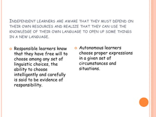 INDEPENDENT LEARNERS ARE AWARE THAT THEY MUST DEPEND ON
THEIR OWN RESOURCES AND REALIZE THAT THEY CAN USE THE
KNOWLEDGE OF THEIR OWN LANGUAGE TO OPEN UP SOME THINGS
IN A NEW LANGUAGE.
 Responsible learners know
that they have free will to
choose among any set of
linguistic choices, the
ability to choose
intelligently and carefully
is said to be evidence of
responsibility.
 Autonomous learners
choose proper expressions
in a given set of
circumstances and
situations.
 