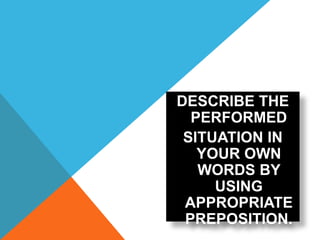 DESCRIBE THE
PERFORMED
SITUATION IN
YOUR OWN
WORDS BY
USING
APPROPRIATE
PREPOSITION.
 