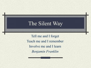 The Silent Way
Tell me and I forget
Teach me and I remember
Involve me and I learn
Benjamin Franklin
 