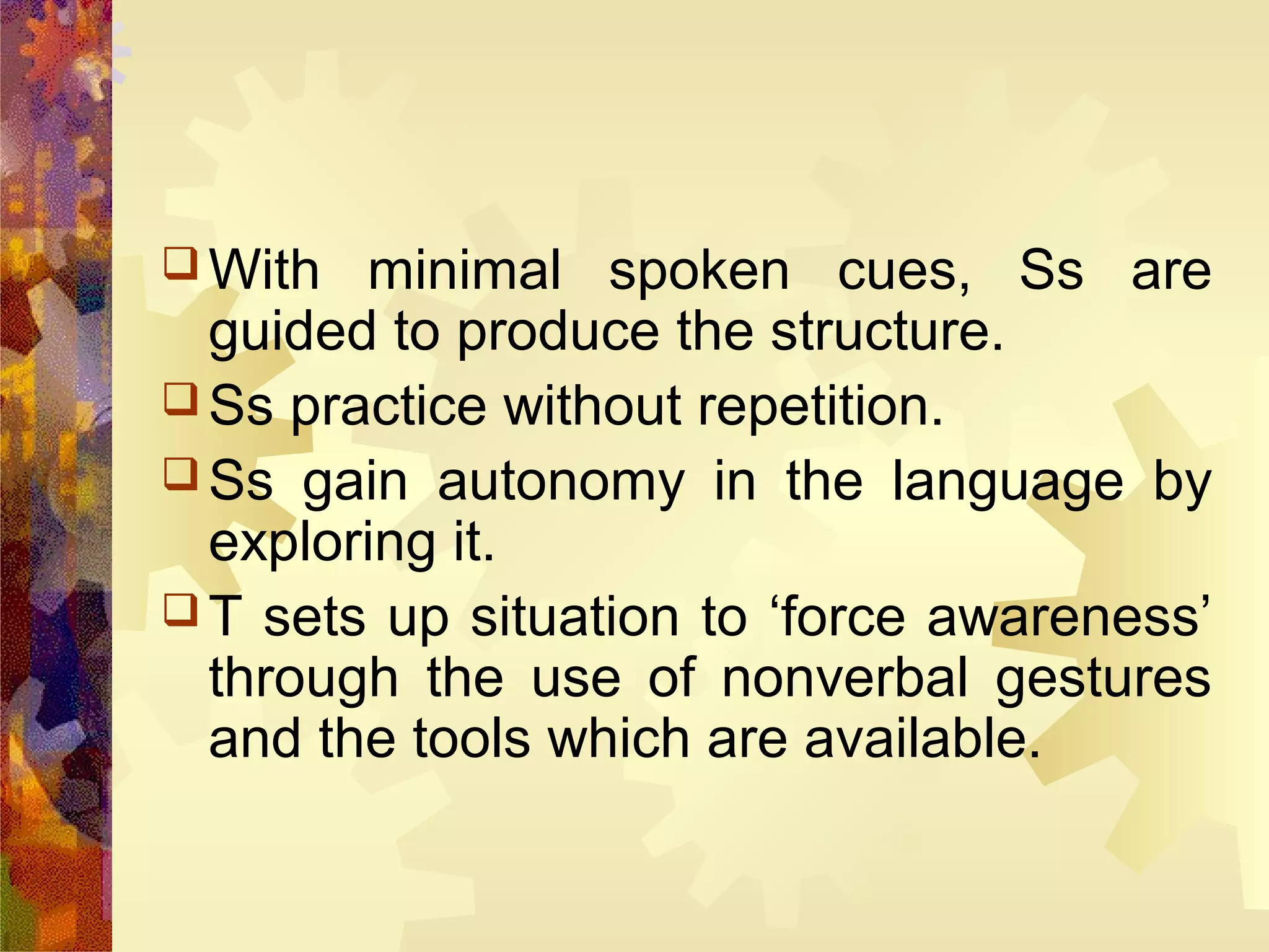  With  minimal spoken cues, Ss are
  guided to produce the structure.
 Ss practice without repetition.
 Ss gain autonomy in the language by
  exploring it.
 T sets up situation to ‘force awareness’
  through the use of nonverbal gestures
  and the tools which are available.
 