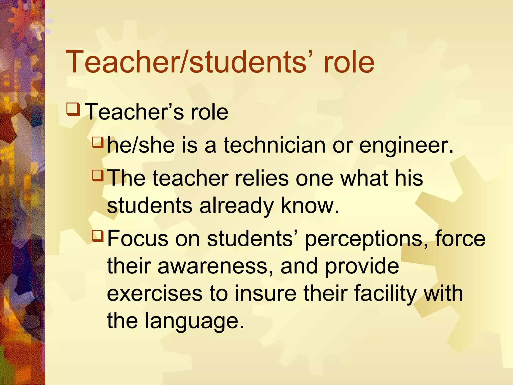 Teacher/students’ role
 Teacher’s role
   he/she is a technician or engineer.

   The teacher relies one what his
    students already know.
   Focus on students’ perceptions, force
    their awareness, and provide
    exercises to insure their facility with
    the language.
 