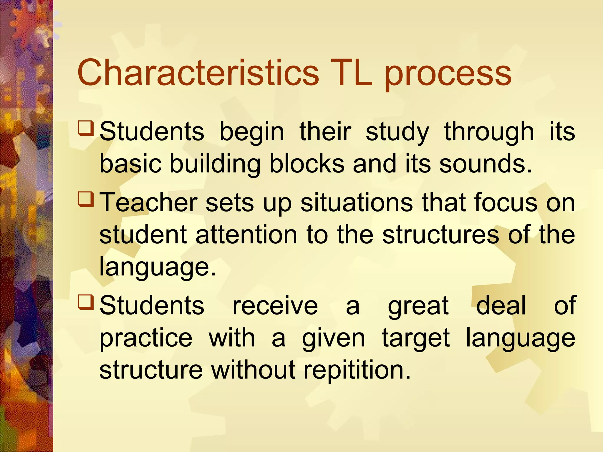 Characteristics TL process
 Students   begin their study through its
  basic building blocks and its sounds.
 Teacher sets up situations that focus on
  student attention to the structures of the
  language.
 Students receive a great deal of
  practice with a given target language
  structure without repitition.
 