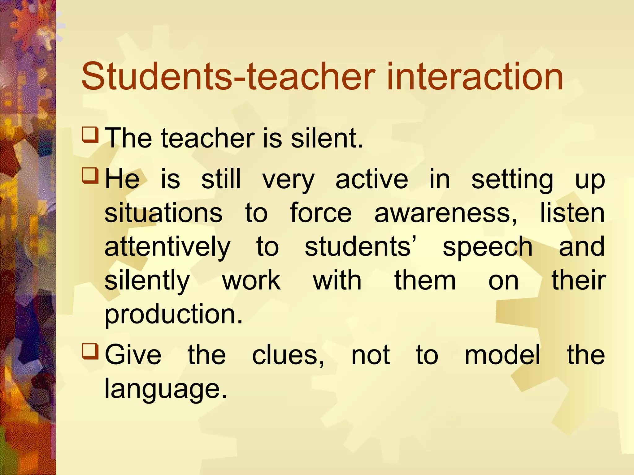 Students-teacher interaction
 The  teacher is silent.
 He is still very active in setting up
  situations to force awareness, listen
  attentively to students’ speech and
  silently work with them on their
  production.
 Give the clues, not to model the
  language.
 