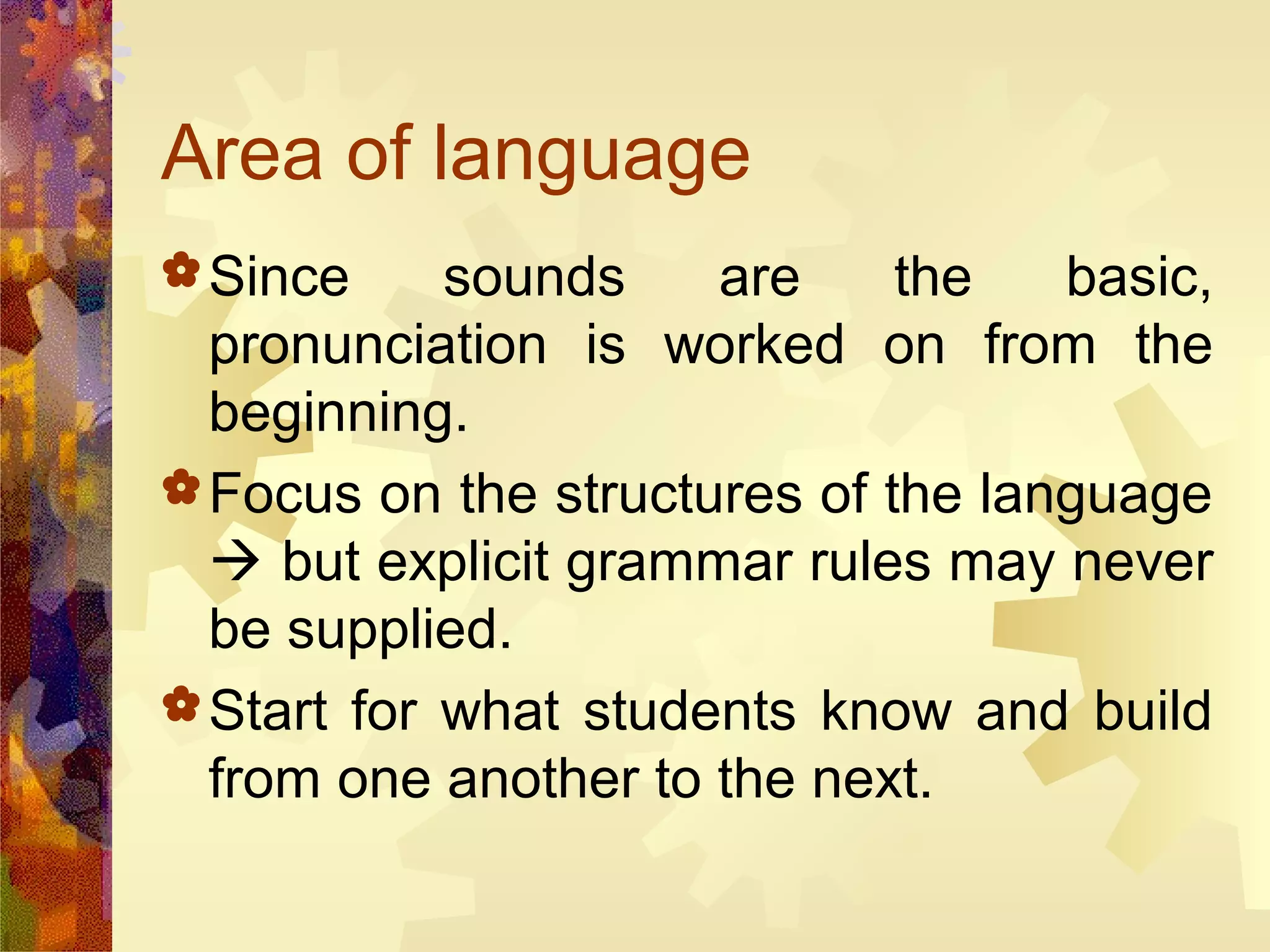 Area of language
 Since     sounds    are     the   basic,
  pronunciation is worked on from the
  beginning.
 Focus on the structures of the language
   but explicit grammar rules may never
  be supplied.
 Start for what students know and build
  from one another to the next.
 