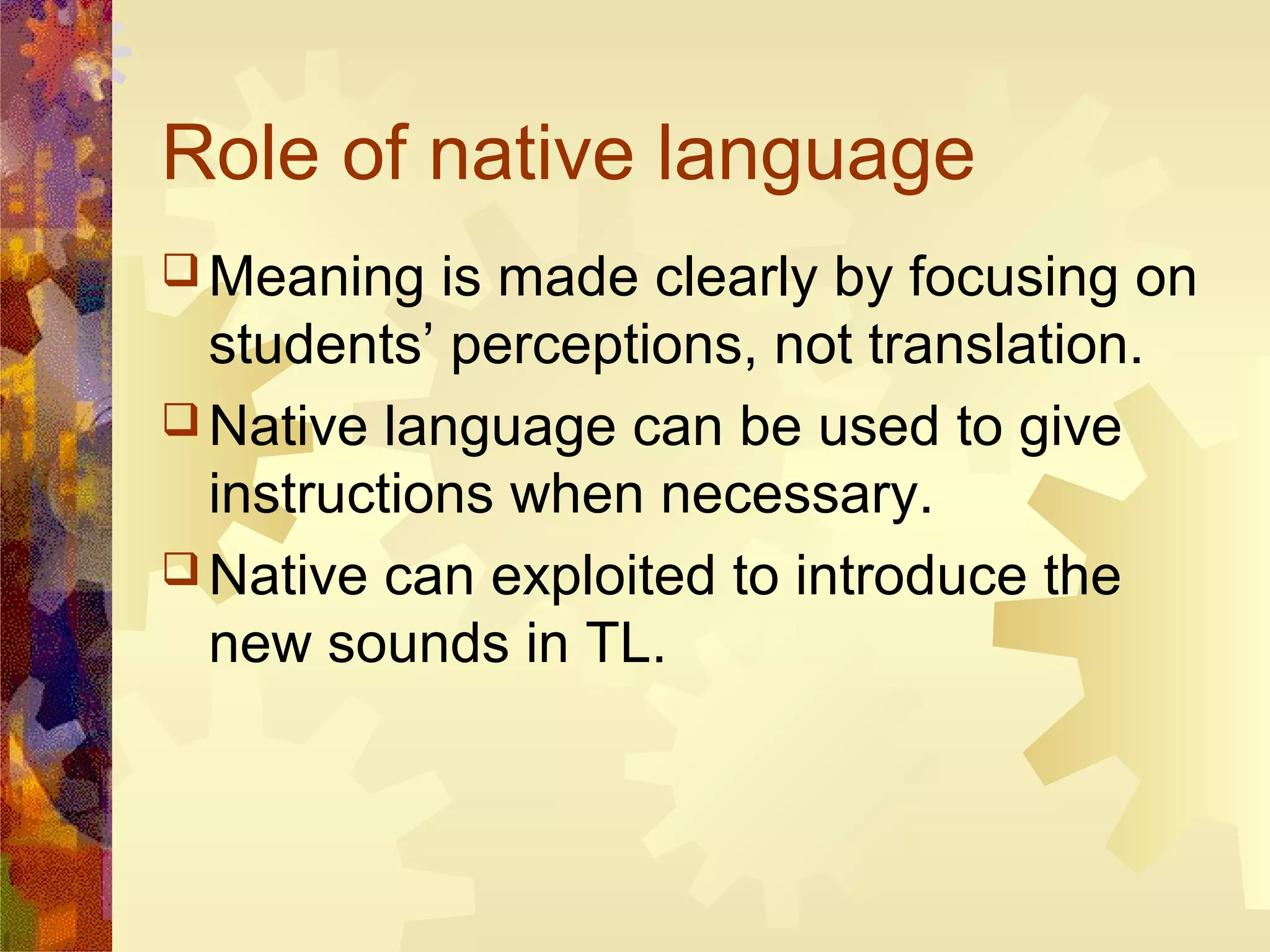Role of native language
 Meaning   is made clearly by focusing on
  students’ perceptions, not translation.
 Native language can be used to give
  instructions when necessary.
 Native can exploited to introduce the
  new sounds in TL.
 